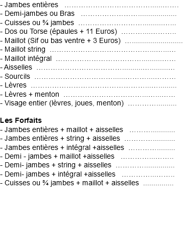 - Jambes entières€ ………………………………......……. - Demi-jambes ou Bras€ ……………………................... - Cuisses ou ¾ jambes€………………………..........…... - Dos ou Torse (épaules + 11 Euros)€………....……….. - Maillot (Sif ou bas ventre + 3 Euros)€…......................... - Maillot string€……………………………………...…...… - Maillot intégral€………………………………..........…… - Aisselles€………………………………..........….........… - Sourcils€……………………………......………....……… - Lèvres€…………………………………………...…......... - Lèvres + menton€……………………………...…...…… - Visage entier (lèvres, joues, menton)..………….......... Les Forfaits - Jambes entières + maillot + aisselles €………............ - Jambes entières + string + aisselles€…………........... - Jambes entières + intégral +aisselles€…………......... - Demi - jambes + maillot +aisselles€ …………...…….. - Demi- jambes + string + aisselles€…………............... - Demi- jambes + intégral +aisselles€ …………...…….. - Cuisses ou ¾ jambes + maillot + aisselles€...............